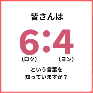 【特集】皆さんは6：4（ロクヨン）という言葉をご存知ですか？